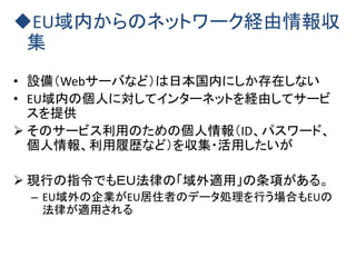 EU域内からのネットワーク経由情報収
集
• 設備（Webサーバなど）は日本国内にしか存在しない
• EU域内の個人に対してインターネットを経由してサービ
スを提供
 そのサービス利用のための個人情報（ID、パスワード、
個人情報、利用履歴など）を収集・活用したいが
 現行の指令でもＥＵ法律の「域外適用」の条項がある。
– EU域外の企業がEU居住者のデータ処理を行う場合もEUの
法律が適用される
 