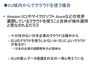 EU域内からでクラウドを使う場合
• Amazon EC2やマイクロソフト Azureなどの世界
展開しているクラウドを使うこと自体が域外適用
と見なされるだろう
– 十分性のない日本企業のクラウドは論外かも
– ＥＵのクラウドを使うしかないか（ＥＵによいクラウド
があるか）
• 日本の企業の国際競争力が弱体化
– ＥＵの個人データ保護を外交の一部と考えている
 