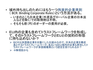 • 域外持ち出しのためにはもう一つ拘束的企業準則
（ BCR: Binding Corporate Rules）という方法がある。
– いまのところ日本企業（外資系グローバル企業の日本法
人などを除く）での取得例は不明。
– そもそも億（円）のオーダーの費用が必要。
• ＥＵ内の企業も含めてトラストフレームワークを形成し
て、そのトラストフレームワークとＥＵとの契約の形態
に持ち込めないか？
 ＢＣＲは多国籍企業を対象にした仕組みなので、日本の企業を構成
員とするトラストフレームワーク、あるいはＥＵ域内の企業も参加したト
ラストフレームワークが多国籍機業という認定を受けられるか？
 無理筋かも
 