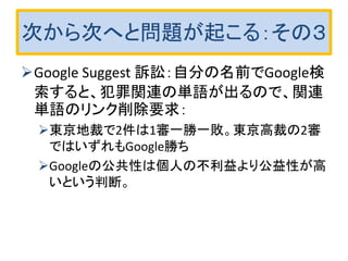 次から次へと問題が起こる：その３
Google Suggest 訴訟：自分の名前でGoogle検
索すると、犯罪関連の単語が出るので、関連
単語のリンク削除要求：
東京地裁で2件は1審一勝一敗。東京高裁の2審
ではいずれもGoogle勝ち
Googleの公共性は個人の不利益より公益性が高
いという判断。
 