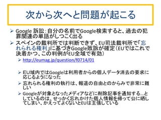 次から次へと問題が起こる
 Google 訴訟：自分の名前でGoogle検索すると、過去の犯
罪関連の単語がしつこく出る
 スペインの裁判所では判断できず、EU司法裁判所で「忘
れられる権利」に基づきGoogle敗訴が確定（EUではこれで
決着かつ、この判例がEU全域で有効）
 http://eumag.jp/question/f0714/01
 ＥＵ域内ではGoogleは利用者からの個人データ消去の要求に
応じるようになった
 忘れられる権利の執行は、報道の自由とのからみで非常に難
しい
 Googleが対象となったメディアなどに削除記事を通知する...と
しているのは、せっかく忘れかけた個人情報を帰って公に晒し
てしまい、かえってよくないとEUは主張している
 
