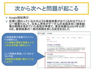 次から次へと問題が起こる
 Google訴訟再び：
 犯罪に関わっているかのような検索結果が出てくるのはプライバ
シー侵害だとして、日本人男性がグーグルの米国本社に検索結
果の削除を求めていた仮処分申請で、東京地裁は(2014年10月）
９日、検索結果の一部の削除を命じる決定を出した
人格権侵害の表題やスニペッ
トは削除せよ。
人格権の侵害が検索エンジ
ンの公共利益に勝るとした。
リンク削除を要請しているかど
うか不明
技術的な詳細に触れていな
いようだ
 