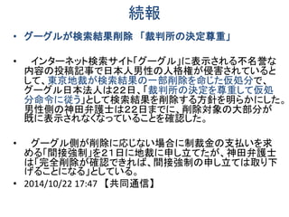 続報
• グーグルが検索結果削除 「裁判所の決定尊重」
• インターネット検索サイト「グーグル」に表示される不名誉な
内容の投稿記事で日本人男性の人格権が侵害されていると
して、東京地裁が検索結果の一部削除を命じた仮処分で、
グーグル日本法人は２２日、「裁判所の決定を尊重して仮処
分命令に従う」として検索結果を削除する方針を明らかにした。
男性側の神田弁護士は２２日までに、削除対象の大部分が
既に表示されなくなっていることを確認した。
• グーグル側が削除に応じない場合に制裁金の支払いを求
める「間接強制」を２１日に地裁に申し立てたが、神田弁護士
は「完全削除が確認できれば、間接強制の申し立ては取り下
げることになる」としている。
• 2014/10/22 17:47 【共同通信】
 