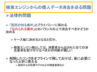 検索エンジンからの個人データ消去を巡る問題
法律的問題
 「国民の知る権利」とプライバシーに係わる
「忘れられる権利」とのバランスの上で消去すべきかどうか
決める
ケース毎に決めるとなると厄介。
検索エンジン側としては、消費者から出された全ての消
去要求を受け付けるべきかの判断が難しい
 削除したリンクをオフラインで残しておけば、後に必要に
なったときに使える
 政府からの犯罪やテロなどの捜査要請など
 