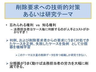 削除要求への技術的対策
あるいは研究テーマ
• 忘れられる権利 ｖｓ 知る権利
– 法務担当者はケース毎に判断するのが人手とコストがか
かりすぎ！
 判例、および削除要求者からの要求にうまく対処でき
たケースを正例、失敗したケースを負例 として分類
器を機械学習
このテーマは大量の教師データを持つ組織しか研究できない。
 分類器がうまく動けば法務担当者の労力を大幅に削
減できる。
 