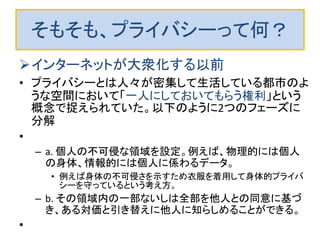 そもそも、プライバシーって何？
インターネットが大衆化する以前
• プライバシーとは人々が密集して生活している都市のよ
うな空間において「一人にしておいてもらう権利」という
概念で捉えられていた。以下のように2つのフェーズに
分解
•
– a. 個人の不可侵な領域を設定。例えば、物理的には個人
の身体、情報的には個人に係わるデータ。
• 例えば身体の不可侵さを示すため衣服を着用して身体的プライバ
シーを守っているという考え方。
– b. その領域内の一部ないしは全部を他人との同意に基づ
き、ある対価と引き替えに他人に知らしめることができる。
•
 