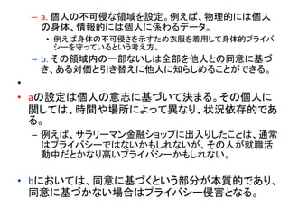– a. 個人の不可侵な領域を設定。例えば、物理的には個人
の身体、情報的には個人に係わるデータ。
• 例えば身体の不可侵さを示すため衣服を着用して身体的プライバ
シーを守っているという考え方。
– b. その領域内の一部ないしは全部を他人との同意に基づ
き、ある対価と引き替えに他人に知らしめることができる。
•
• aの設定は個人の意志に基づいて決まる。その個人に
関しては、時間や場所によって異なり、状況依存的であ
る。
– 例えば、サラリーマン金融ショップに出入りしたことは、通常
はプライバシーではないかもしれないが、その人が就職活
動中だとかなり高いプライバシーかもしれない。
• bにおいては、同意に基づくという部分が本質的であり、
同意に基づかない場合はプライバシー侵害となる。
 