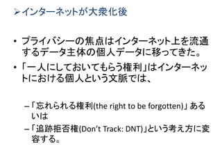 インターネットが大衆化後
• プライバシーの焦点はインターネット上を流通
するデータ主体の個人データに移ってきた。
• 「一人にしておいてもらう権利」はインターネッ
トにおける個人という文脈では、
– 「忘れられる権利(the right to be forgotten)」 ある
いは
– 「追跡拒否権(Don’t Track: DNT)」という考え方に変
容する。
 