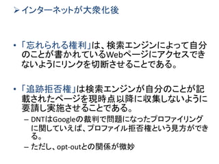インターネットが大衆化後
• 「忘れられる権利」は、検索エンジンによって自分
のことが書かれているWebページにアクセスでき
ないようにリンクを切断させることである。
• 「追跡拒否権」は検索エンジンが自分のことが記
載されたページを現時点以降に収集しないように
要請し実施させることである。
– DNTはGoogleの裁判で問題になったプロファイリング
に関していえば、プロファイル拒否権という見方ができ
る。
– ただし、opt-outとの関係が微妙
 