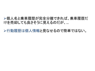 個人名と乗車履歴が完全分離できれば、乗車履歴だ
けを売却しても良さそうに見えるのだが、…
行動履歴は個人情報と見なせるので簡単ではない。
 