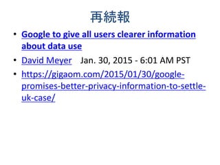 再続報
• Google to give all users clearer information
about data use
• David Meyer Jan. 30, 2015 - 6:01 AM PST
• https://gigaom.com/2015/01/30/google-
promises-better-privacy-information-to-settle-
uk-case/
 