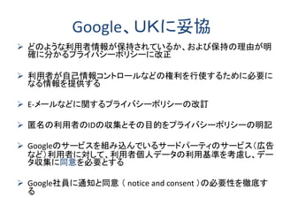 Google、ＵＫに妥協
 どのような利用者情報が保持されているか、および保持の理由が明
確に分かるプライバシーポリシーに改正
 利用者が自己情報コントロールなどの権利を行使するために必要に
なる情報を提供する
 E-メールなどに関するプライバシーポリシーの改訂
 匿名の利用者のIDの収集とその目的をプライバシーポリシーの明記
 Googleのサービスを組み込んでいるサードパーティのサービス（広告
など）利用者に対して、利用者個人データの利用基準を考慮し、デー
タ収集に同意を必要とする
 Google社員に通知と同意 （ notice and consent ）の必要性を徹底す
る
 