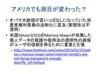 アメリカでも潮目が変わった？
• オバマ大統領が言いっぱなしになっていた消
費者権利章典の法制化に言及（実現性は不
透明）
• 米国Yahoo!(CEO)のMarissa Mayerが収集した
個人データの保護や使用法の透明性の確保
がユーザの信頼を得るために重要と主張
– http://www.thedrum.com/news/2015/01/23/yah
oo-s-marissa-mayer-some-internet-vendors-are-
not-being-transparent-enough-
data?fb_ref=Default
 