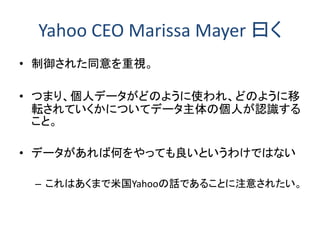 Yahoo CEO Marissa Mayer 曰く
• 制御された同意を重視。
• つまり、個人データがどのように使われ、どのように移
転されていくかについてデータ主体の個人が認識する
こと。
• データがあれば何をやっても良いというわけではない
– これはあくまで米国Yahooの話であることに注意されたい。
 