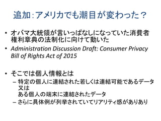 追加：アメリカでも潮目が変わった？
• オバマ大統領が言いっぱなしになっていた消費者
権利章典の法制化に向けて動いた
• Administration Discussion Draft: Consumer Privacy
Bill of Rights Act of 2015
• そこでは個人情報とは
– 特定の個人に連結された若しくは連結可能であるデータ
又は
ある個人の端末に連結されたデータ
– さらに具体例が列挙されていてリアリティ感がありあり
 
