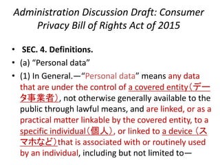 Administration Discussion Draft: Consumer
Privacy Bill of Rights Act of 2015
• SEC. 4. Definitions.
• (a) “Personal data”
• (1) In General.—“Personal data” means any data
that are under the control of a covered entity（デー
タ事業者）, not otherwise generally available to the
public through lawful means, and are linked, or as a
practical matter linkable by the covered entity, to a
specific individual（個人）, or linked to a device （ス
マホなど）that is associated with or routinely used
by an individual, including but not limited to—
 