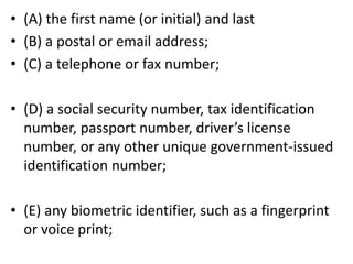 • (A) the first name (or initial) and last
• (B) a postal or email address;
• (C) a telephone or fax number;
• (D) a social security number, tax identification
number, passport number, driver’s license
number, or any other unique government-issued
identification number;
• (E) any biometric identifier, such as a fingerprint
or voice print;
 