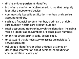 • (F) any unique persistent identifier,
• including a number or alphanumeric string that uniquely
identifies a networked device;
• commercially issued identification numbers and service
account numbers,
• such as a financial account number, credit card or debit
card number, health care account number,
• retail account number; unique vehicle identifiers, including
Vehicle Identification Numbers or license plate numbers;
• or any required security code, access code,
• or password that is necessary to access an individual’s
service account;
• (G) unique identifiers or other uniquely assigned or
descriptive information about personal computing or
communication devices; or
 