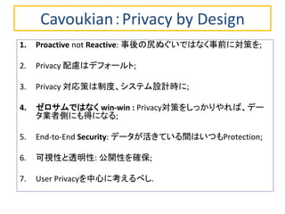 Cavoukian：Privacy by Design
1. Proactive not Reactive: 事後の尻ぬぐいではなく事前に対策を;
2. Privacy 配慮はデフォールト;
3. Privacy 対応策は制度、システム設計時に;
4. ゼロサムではなく win-win : Privacy対策をしっかりやれば、デー
タ業者側にも得になる;
5. End-to-End Security: データが活きている間はいつもProtection;
6. 可視性と透明性: 公開性を確保;
7. User Privacyを中心に考えるべし.
 