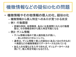 機微情報などの疑似ID化の問題
• 機微情報やその他情報の個人ＩＤ化、疑似ID化
– 機微情報から個人特定への糸口が見つかる状況
– 例１：行動履歴
• 詳細な時刻、地理精度、あるいは長期間にわたる行動履
歴は、その情報自体から個人特定可能になる
– 例２：ゲノム情報
• ゲノム情報は極めて個人識別能力が高い。
– 個人の特定はできないにしても。
• 通常は、ゲノム情報＋個人の疑似ID（あるいはIDそのもの）
＋病歴などの機微情報までデータベース化されている
• ある人の毛髪などを入手できれば、ゲノムデータベースを
用いて、個人特定可能になるだろう。
 