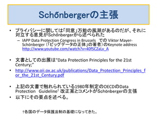 Schőnbergerの主張
• プライバシーに関しては「同意」万能の風潮があるのだが、それに
対立する意見がSchőnbergerから述べられた
– IAPP Data Protection Congress in Brussels での Viktor Mayer-
Schönberger （「ビッグデータの正体」の著者）のKeynote address
http://www.youtube.com/watch?v=40fSCZaLv_A
• 文書としての出展は"Data Protection Principles for the 21st
Century;”
• http://www.oii.ox.ac.uk/publications/Data_Protection_Principles_f
or_the_21st_Century.pdf
• 上記の文書で触れられている1980年制定のOECDのData
Protection Guideline† 改正案とコメントがSchönbergerの主張
• 以下にその要点を述べる。
†各国のデータ保護法制の基礎になってきた。
 