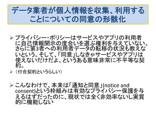 データ業者が個人情報を収集、利用する
ことについての同意の形骸化
 プライバシー・ポリシーはサービスやアプリの利用者
に自己情報開示の度合いを選ぶ権利を与えていない。
さらに第3者への利用者データの転移の状況も教えな
いという。そして、「同意」しなきゃサービスやアプリは
使えないだけだよ、というある意味非常に不平等な契
約。
 （付合契約というらしい）
 こんなわけで、本来は「通知と同意」(notice and
consent)という枠組みは有効なプライバシー保護を与
えるはずだったのに、現状では全く非効率ないし実質
的に機能しない
 