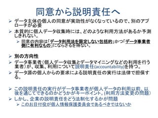 同意から説明責任へ
 データ主体の個人の同意が実効性がなくなっているので、別のアプ
ローチが必要
 本質的に個人データ収集時には、どのような利用方法があるか予測
しきれない。
 同意の内容は「データ利用法を限定しない包括的」かつ「データ事業者
側に有利なもの」にならざるを得ない。
 別の方向性
 データ事業者（個人データ収集とデータマイニングなどの利用を行う
業者）が、収集、利用について説明責任(accountability)を持つ。
 データ源の個人からの要求による説明責任の実行は法律で担保す
る。
 この説明責任の実行がデータ事業者が個人データの利用以前、以
後を通じてできるのかどうかがキーポイント。(利用方法変更の問題）
 しかし、企業の説明責任をどう法制化するかが問題
 このお目付役が個人情報保護委員会であるべきではないか
 