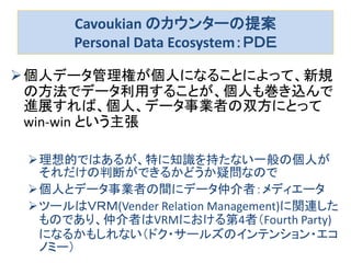 Cavoukian のカウンターの提案
Personal Data Ecosystem：ＰＤＥ
個人データ管理権が個人になることによって、新規
の方法でデータ利用することが、個人も巻き込んで
進展すれば、個人、データ事業者の双方にとって
win-win という主張
理想的ではあるが、特に知識を持たない一般の個人が
それだけの判断ができるかどうか疑問なので
個人とデータ事業者の間にデータ仲介者：メディエータ
ツールはＶＲＭ(Vender Relation Management)に関連した
ものであり、仲介者はVRMにおける第4者（Fourth Party)
になるかもしれない（ドク・サールズのインテンション・エコ
ノミー）
 