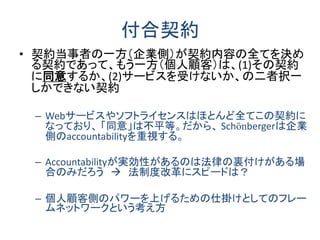 付合契約
• 契約当事者の一方（企業側）が契約内容の全てを決め
る契約であって、もう一方（個人顧客）は、(1)その契約
に同意するか、(2)サービスを受けないか、の二者択一
しかできない契約
– Webサービスやソフトライセンスはほとんど全てこの契約に
なっており、 「同意」は不平等。だから、 Schönbergerは企業
側のaccountabilityを重視する。
– Accountabilityが実効性があるのは法律の裏付けがある場
合のみだろう  法制度改革にスピードは？
– 個人顧客側のパワーを上げるための仕掛けとしてのフレー
ムネットワークという考え方
 