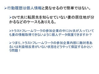 行動履歴は個人情報と見なせるので簡単ではない。
DVで夫に転居先を知らせていない妻の居住地が分
かるなどのケースもありえる。
トラストフレームワークの参加企業の中にDV夫が入っていて
も妻の情報取得できないように個人データ保護できますか？
つまり、トラストフレームワークの参加企業内部に敵対者あ
るいは利益相反者がいない状態をどうやって保証するかとい
う問題！
 