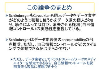 この論争のまとめ
SchönbergerもCavoukianも個人データをデータ業者
がどのように蓄積し使うかをデータ源の個人が知
り、場合によっては訂正、消去させる権利（自己情
報コントロール）の実効性を重視している。
Schönbergerはデータ業者側のaccountabilityの形
を推奨。ただし、自己情報コントロールがどのタイミ
ングで発動できるかは明らかでない
ただし、データ業者としてトラストフレームワークのメディ
エイターを想定できるなら、自己情報コントロールも説
明責任も容易に実現できそう
 