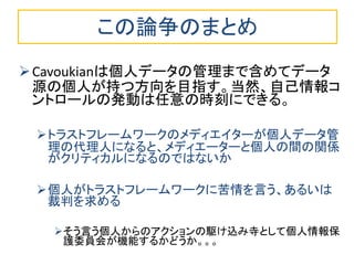 この論争のまとめ
Cavoukianは個人データの管理まで含めてデータ
源の個人が持つ方向を目指す。当然、自己情報コ
ントロールの発動は任意の時刻にできる。
トラストフレームワークのメディエイターが個人データ管
理の代理人になると、メディエーターと個人の間の関係
がクリティカルになるのではないか
個人がトラストフレームワークに苦情を言う、あるいは
裁判を求める
そう言う個人からのアクションの駆け込み寺として個人情報保
護委員会が機能するかどうか。。。
 