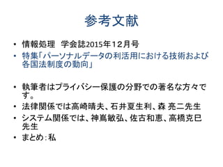 参考文献
• 情報処理 学会誌2015年１２月号
• 特集「パーソナルデータの利活用における技術および
各国法制度の動向」
• 執筆者はプライバシー保護の分野での著名な方々で
す。
• 法律関係では高崎晴夫、石井夏生利、森 亮二先生
• システム関係では、神嶌敏弘、佐古和恵、高橋克巳
先生
• まとめ：私
 