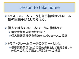 Lesson to take home
トラストフレームワークを自己情報コントロール
権の実装手段として考える。
個人ではなくフレームワークの枠組みで
消費者権利の実効性の向上
個人情報保護委員会とのインタフェースの設計
トラストフレームワークのグローバル化
標準契約条項（SCC）の契約母体として機能させ、十
分性への対応手段となりえないかの検討
 