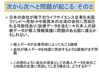 次から次へと問題が起こる：その２
日本の会社が傘下のライフサイエンス企業を米国
ファンドへ売却中国資本の台湾の会社に売却さ
れる可能性あり（診療データを含む）日本人の診
療データが個人情報保護に問題のある国に渡るか
もしれない。
個人データが企業売却によって丸ごと越境
会社が個人データを他国に売却するような越境がまず問
題
この例のように会社の資産としての個人データを会社ご
と他国の企業に売却してしまう場合は、どうするか？
 