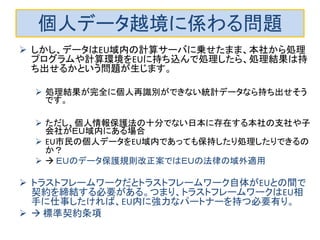 個人データ越境に係わる問題
 しかし、データはEU域内の計算サーバに乗せたまま、本社から処理
プログラムや計算環境をEUに持ち込んで処理したら、処理結果は持
ち出せるかという問題が生じます。
 処理結果が完全に個人再識別ができない統計データなら持ち出せそう
です。
 ただし、個人情報保護法の十分でない日本に存在する本社の支社や子
会社がＥＵ域内にある場合
 EU市民の個人データをEU域内であっても保持したり処理したりできるの
か？
  ＥＵのデータ保護規則改正案ではＥＵの法律の域外適用
 トラストフレームワークだとトラストフレームワーク自体がEUとの間で
契約を締結する必要がある。つまり、トラストフレームワークはEU相
手に仕事したければ、EU内に強力なパートナーを持つ必要有り。
  標準契約条項
 