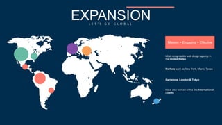 Mission = Engaging + Effective 
EXPANSION 
L E T ’ S G O G L O B A L 
Most recognizable web design agency in 
the United States 
Markets such as New York, Miami, Texas 
Barcelona, London & Tokyo 
Have also worked with a few International 
Clients 
 