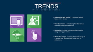 TRENDS 
I N T H E W O R L D O F D E S I G N 
• Responsive Web Design - Layout that adjusts 
based on the device. 
• User Experience – Considering how the various 
users will interact with a website. 
• Illustration – Unique and memorable character 
design to engage visitors. 
• Minimalist Design – Keeping the overall design of 
a website uber clean with little in the form of 
distractions. 
 