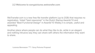 WeTransfer.com is a new free file transfer platform (up to 2GB) that requires no
registration. Voted "best newcomer" in the Dutch Startup Awards'10 and
awarded "Best Functional Design" in Awards'10 Webby it is simple, useful and
appealing.
Another place where people can do what they like to do, while in an elegant
and nothing intrusive way they can share with others the information they want
to share.
Lorenzo Bennassar / Sony Pictures Proposal(R&D)
2.2 Welcome to sonypictures.wetransfer.com
 