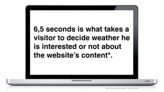 6,5 seconds is what takes a
visitor to decide weather he
is interested or not about
the website’s content*.
"the 6,5 seconds that matterSM" from DraftFCB
 