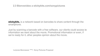 stickybits, is a network based on barcodes to share content through the
smartphone.
Just by scanning a barcode with a free software, our clients could access te
information we want about the movie. Promotional information or even, if
we’re ready for it, other peoples opinion about the movie.
2.3 Bienvenidos a stickybits.com/sonypictures
Lorenzo Bennassar / Sony Pictures Proposal(R&D)
 