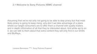 Assuming that we’re not only not going to be able to stop piracy but that most
likely piracy is going to keep rising, why don’t we take advantage of a place
where our target consumers are to offer them a channel with quality trailers
and in depth information of all that they’re interested about. And while we’re on
it, we can talk to them about that extra content they will only find in our DVDs
and BluRays.
2.1 Welcome to Sony Pictures XBMC channel
Lorenzo Bennassar / Sony Pictures Proposal(R&D)
 