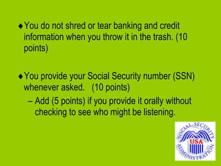  You do not shred or tear banking and credit information when you throw it in the trash. (10 points)  You provide your Social Security number (SSN) whenever asked.  (10 points) Add (5 points) if you provide it orally without checking to see who might be listening. 