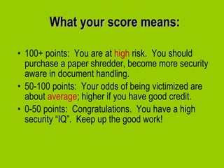What your score means: 100+ points:  You are at  high  risk.  You should purchase a paper shredder, become more security aware in document handling. 50-100 points:  Your odds of being victimized are about  average ; higher if you have good credit. 0-50 points:  Congratulations.  You have a high security “IQ”.  Keep up the good work! 