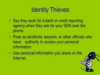 Identity Thieves: Say they work for a bank or credit reporting agency when they ask for your SSN over the phone. Pose as landlords, lawyers, or other officials who have  authority to access your personal information. Use personal information you share on the Internet. 