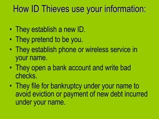 How ID Thieves use your information: They establish a new ID. They pretend to be you. They establish phone or wireless service in your name. They open a bank account and write bad checks. They file for bankruptcy under your name to avoid eviction or payment of new debt incurred under your name.  