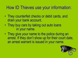 They counterfeit checks or debit cards, and drain your bank account.  They buy cars by taking out auto loans  in your name.  They give your name to the police during an arrest. If they don’t show up for their court date, an arrest warrant is issued in your name. How ID Thieves use your information: 