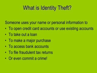 What is Identity Theft? Someone uses your name or personal information to To open credit card accounts or use existing accounts To take out a loan To make a major purchase To access bank accounts To file fraudulent tax returns Or even commit a crime! 