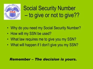 Social Security Number  – to give or not to give?? Why do you need my Social Security Number? How will my SSN be used? What law requires me to give you my SSN? What will happen if I don’t give you my SSN? Remember – The decision is yours. 