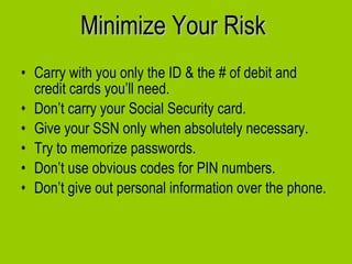 Minimize Your Risk Carry with you only the ID & the # of debit and credit cards you’ll need.  Don’t carry your Social Security card.  Give your SSN only when absolutely necessary. Try to memorize passwords. Don’t use obvious codes for PIN numbers. Don’t give out personal information over the phone. 
